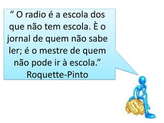 “ O radio é a escola dos
 que não tem escola. È o
jornal de quem não sabe
 ler; é o mestre de quem
   não pode ir à escola.”
      Roquette-Pinto
 