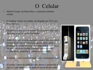 O Celular
•   Martin Cooper, da Motorolla, e o primeiro telefone
    celular.

•   O telefone móvel, ou celular, foi lançado em 1973, em
    Nova Iorque.

•   Os telefones celulares deixaram de ser apenas telefones e
    passaram a ter múltiplas finalidades.

•   Antes de propor usos pedagógicos para o telefone móvel
    celular atual é preciso desfazer alguns mitos sobre a
    presença do celular na escola e o principal deles é o que
    diz que o telefone celular é desnecessário na escola
    e, além disso, atrapalha o andamento das aulas.

•   O celular é uma central de multimídia computadorizada.

•   O celular é parte do cotidiano dos alunos e ensiná-los a
    usá-los com sabedoria faz parte da tarefa do educador .
 