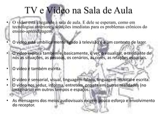 TV e Vídeo na Sala de Aula
• O vídeo está chegando à sala de aula. E dele se esperam, como em
  tecnologias anteriores, soluções imediatas para os problemas crônicos do
  ensino-aprendizagem.

• O vídeo está umbilicalmente ligado à televisão e a um contexto de lazer.

• O vídeo explora também e, basicamente, o ver, o visualizar, o ter diante de
  nós as situações, as pessoas, os cenários, as cores, as relações espaciais.

• O vídeo é também escrita.

• O vídeo é sensorial, visual, linguagem falada, linguagem musical e escrita.
• O vídeo nos seduz, informa, entretém, projeta em outras realidades (no
  imaginário) em outros tempos e espaços.

• As mensagens dos meios audiovisuais exigem pouco esforço e envolvimento
  do receptor.
 