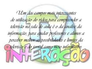 Um dos campos mais interessantes
  de utilização do vídeo para compreender a
  televisão na sala de aula é o da analise da
informação, para ajudar professores e alunos a
 perceber melhor as possibilidades e limites da
 televisão e do jornal como meio informativo.
 