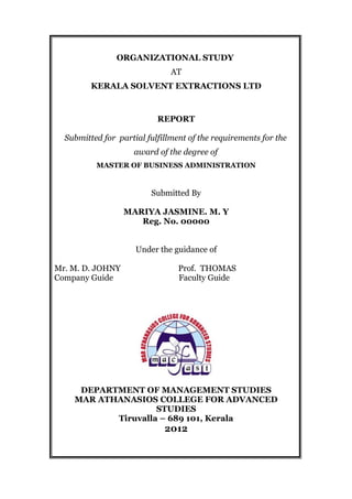 ORGANIZATIONAL STUDY
AT
KERALA SOLVENT EXTRACTIONS LTD
REPORT
Submitted for partial fulfillment of the requirements for the
award of the degree of
MASTER OF BUSINESS ADMINISTRATION
Submitted By
MARIYA JASMINE. M. Y
Reg. No. 00000
Under the guidance of
Mr. M. D. JOHNY Prof. THOMAS
Company Guide Faculty Guide
DEPARTMENT OF MANAGEMENT STUDIES
MAR ATHANASIOS COLLEGE FOR ADVANCED
STUDIES
Tiruvalla – 689 101, Kerala
2012
 