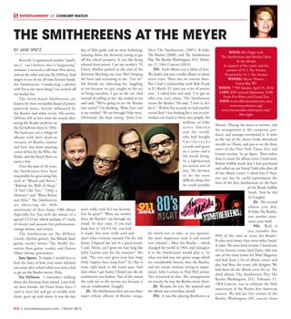 R16  |  SceneNewspaper.com  | March 2016
ENTERTAINMENT // CONCERT WATCH
BY JANE SPIETZ
Recently I experienced another “pinch-
me-I- can’t-believe-this-is-happening”
moment. I received a call from New Jersey,
and on the other end was Pat DiNizio, lead
singer of one of my all-time favorite bands,
the Smithereens. Conducting a phoner
with Pat is one more thing I can scratch off
my bucket list.
The Jersey-based Smithereens are
known for their irresistible brand of power
pop/rock music, heavily influenced by
the Beatles and other iconic ’60s artists.
DiNizio fell in love with the sound after
seeing the Beatles perform on
the Ed Sullivan show in 1964.
The band put out a trilogy of
albums with their dead-on
versions of Beatles classics
and have also done amazing
covers of hits by the Who, the
Kinks, and the Beach Boys, to
name a few.
Over the span of 36 years,
the Smithereens have been
responsible for generating hits
such as “Blood and Roses,”
“Behind the Wall of Sleep,”
“A Girl Like You,” “Only a
Memory,” and “Blues Before
and After.” The Smithereens
are observing the 30th
anniversary of their classic 1986 album
Especially For You with the release of a
special 2 CD set, which includes 47 tracks
of electric and acoustic live performances,
vintage demos, and rarities.
The Smithereens are Pat DiNizio
(vocals, rhythm guitar), Jim Babjak (lead
guitar, vocals), Severo “The Thrilla” Jor-
nacion (bass guitar, vocals), and Dennis
Diken (drums, percussion).
Jane Spietz: To begin, I would love to
hear the story of how your mom whisked
you away after school when you were a kid
to go see the Beatles movie, Help.
Pat DiNizio: I remember walking
down the driveway from school. I was with
my best friends, the Front Street boys. I
used to have fun and get in trouble with
them, grew up with them. It was the last
day of fifth grade and we were frolicking,
running down the driveway trying to get
off the school property. It was like being
released from prison. I see my mother’s ’55
Chevy Malibu parked at the end of the
driveway blocking our way. She’s beeping
the horn and screaming at me, “Get in!”
My friends are ridiculing me, laughing
at me because we got caught in the act
of being ourselves. I got in the car. And
instead of yelling at me, she smiled at me
and said, “We’re going to see the Beatles
new movie!” I’m thinking, ‘Wow, how cool
is my mother!’ We sat through Help twice.
Afterward, she kept saying “John Len-
non’s really cool, he’s my favorite.
Isn’t he great?” ‘Wow, my mother
loves the Beatles!’ ran through my
mind. At that time, if you had
long hair in ’64,’65,’66, you had
it made. You were really cool and
that’s what everyone wanted. On the ride
home, I figured she was in a good mood.
I said, ‘Mom, can I grow my hair long like
John Lennon just for the summer?’ She
said, “No, you can’t grow your hair long!
Only hippies have long hair!” It’s like it
went right back to the status quo. And
later when I got home I found out the air
conditioner was broken. Part of the reason
she took me to the movies was because it
was air conditioned. (Laughs)
JS: The Smithereens have put out three
super tribute albums of Beatles’ songs,
Meet The Smithereens (2007), B-Sides
The Beatles (2008), and The Smithereens
Play The Beatles Washington, D.C. Febru-
ary 11, 1964 Concert (2014).
PD: Each album was a labor of love.
We hadn’t put out a studio album in about
seven years. There was no interest there.
But I had a relationship with Bob Frank
at E1 Koch. E1 puts out a lot of movies
now. I called him and said, ‘I’ve got an
offer you can’t refuse. The Smithereens
versus the Beatles.’ He said, “I love it, let’s
do it.” Within five seconds we had another
record deal. I was looking for a way to rein-
troduce our band to those nice people, the
millions of folks
across America
and the world,
who had bought
S m i t h e r e e n s
records and given
us a career and a
life worth living.
In a lighthearted
yet serious sort of
way. The decision
to do the most
difficult thing that
we could possibly
do which was to take, in our opinion,
the most important rock ‘n roll record
ever released – Meet the Beatles – which
changed the world in 1964, and reimagine
it as the Smithereens would play it. So
what you had was our guitar songs which
are considerably heavier than the Beatles,
and my vocals, without trying to imper-
sonate John Lennon or Paul McCartney.
Not interested in that. The arrangements
are exactly the way the Beatles wrote them.
JS: Because for you, the material and
the album was somewhat sacred?
PD: It was like playing Beethoven or
Mozart. Playing the notes as written, and
the arrangement as the composer, pro-
ducer, and arranger envisioned it. It went
to the top of the charts, broke download
records on iTunes, and put us on the front
cover of the New York Times Arts and
Leisure section. So go figure. Then rather
than re-create the album cover, I took some
Beatles bobble heads that I had purchased
and called up our friend Todd who does all
of our album covers. I asked him if there
was any way he could superimpose the
faces of the four Smithereens on the faces
of the Beatle bobble
heads. And he did
it! (Laughs)
JS: The second
album you did,
B-Sides The Beatles,
was another state-
ment unto itself.
PD: Well, if
you consider that
90% of the time or more the Beatles’
B-sides were better than most other bands’
A-sides. We went back in time. I found one
of our favorite artists, Jack Davis, who was
one of the main artists for Mad Magazine
and had done a lot of album covers and
also Saul Bass, the iconic title designer. We
had them do the album cover for us. The
third album, The Smithereens Play The
Beatles Washington, D.C. February 11,
1964 Concert, was to celebrate the 50th
anniversary of the Beatles first American
concert. We did our live version of the
Beatles Washington DC concert from
THE SMITHEREENS AT THE MEYER
WHAT: 80’s Night with
The Smithereens and Martha Davis
& the Motels
In support of the music and the
mission of 91.1 The Avenue
Presented by 91.1 The Avenue
WHERE: Meyer Theater,
Green Bay WI
WHEN: 7 PM Sunday, April 10, 2016
COST: $50 General Admission, $100
Front Five Rows and Grand Tier
INFO: www.officialsmithereens.com/
www.meyertheatre.org/
www.avenueradio.ticketspice.com/
80s-night
 