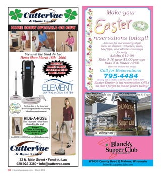 R28  |  SceneNewspaper.com  | March 2016
32 N. Main Street • Fond du Lac
920-922-3360 • info@cuttervac.com
For less dust in the home and
fewer allergens in the air creating
a healthier environment
HIDE-A-HOSE
The Vacuum Hose thats
stored in the wall
Saves
Time & Energy!
Rids home of dust
& dirt
See HIDE-A-HOSE at www.hideahose.com
HURRY!
HOME SHOW
SPECIALS END
APRIL 30th!
See us at the Fond du Lac
Home Show March 18th - 20th!
HOME SHOW SPECIALS ON NOW
Serving Quality Food at Affordable Prices for 63 Years
W2655 County Road Q Malone, Wisconsin
blanckssupperclub.com
Monday -Thursday
Bar: 4:30 - Dining: 5:00
Friday - Saturday
Bar: 4:00 - Dining: 4:30
Sunday
Bar: 3:30 - Dining: 4:00
Call for Reservations
795-4484Seating still available at 10:45, 12:00, 1:30 & 3:00
 