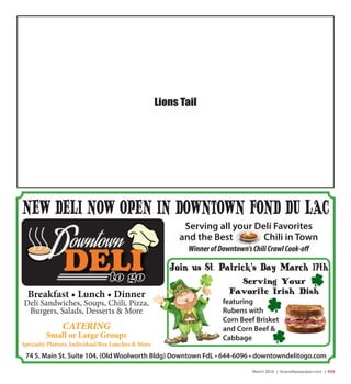 March 2016 | SceneNewspaper.com | R33
Serving all your Deli Favorites
and the Best Chili in Town
WinnerofDowntown’sChiliCrawlCook-off
74 S. Main St. Suite 104, (Old Woolworth Bldg) Downtown FdL • 644-6096 • downtowndelitogo.com
NEW DELI NOW OPEN IN DOWNTOWN FOND DU LAC
Breakfast • Lunch • Dinner
Deli Sandwiches, Soups, Chili, Pizza,
Burgers, Salads, Desserts & More
CATERING
Small or Large Groups
Specialty Platters, Individual Box Lunches & More
Join us St. Patrick’s Day March 17th
featuring
Rubens with
Corn Beef Brisket
and Corn Beef &
Cabbage
Serving Your
Favorite Irish Dish
Lions Tail
 