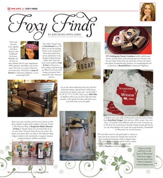 R4  |  SceneNewspaper.com  | March 2016R4  |  SceneNewspaper.com  | September 2015
FINE ARTS  //  FOXY FINDS
Foxy FindsBY JEAN DETJEN,ARTFUL LIVING
Cheers to living
artFULLY in the
heart of Wisconsin!
Send your sugges-
tions for Jean’s Foxy
Finds to jdetjen@
scenenewspaper.com
This utility ‘Escape” bag
by Forestbound says it all
while you do the packing.
Each is screen-printed by
hand and created from
canvas and leather in the
designer’s Massachusetts
studio. $99. Score this
sweet travel satchel at Teak
& Soxy in Princeton, a
home design shop featuring
an offbeat mix of new and
vintage accessories brim-
ming with color, character
and wit.
TT’s Nothing but Nature’s Goodness locally crafted soaps,
lotions, and lip balms smell amazing and are a luscious treat
for your body! Order from the entire line of these all natural
and organic handmade body products via ttssoaps@gmail.com
or purchase at Beatnik Betty’s in downtown Appleton.
Get on the urban-industrial style train with this
refinished antique railroad bench. Solid, heavy
construction in quarter sawn oak - special find! 3’
H, 20” D, 73” L. $1,999. Pick it up at Milo Milo
in Appleton where you can find retail and resale
treasures, with upscale furniture and home acces-
sory finds from across the globe.
This airy, flowy tunic in soft pastel pink is a dream to
wear and oh-so-yummy for Spring! One size fits all.
Very versatile layering piece with an elegant drape.
$46. Find this gorgeous top and an eclectic variety
of fun, fashionable clothing, accessories and
more at Panache in downtown Waupaca.
Show your wine (and the arts!) the love it deserves with
these colorful art glass bottle stoppers. $32 each. Found
at The Museum Shop at Bergstrom Mahler Museum
of Glass in Neenah where you can find works of art
by more than 150 artists from all over the world. The
money you spend when you shop at The Museum Shop
with us remains in the community to support museum
programming for children and adults.
Form and
function
come together
with these
“Kenya” wide
headbands
by Karma.
Multiple styl-
ish ways to
wear, limited only by your imagination.
100% polyester microfiber, one size fits
most. $10 each in a variety of fun pat-
terns and colors. Find these at Items of
Interest in downtown Appleton, “a very
unusual gift store.”
Celebrate your own made in Wisconsin with these sweet onesies
from RosyMade Designs. Soft and cozy 100% cotton. Sizes new-
born - 18 months. Four different styles, $15 each. Scoop one up
at The Fine Fox in downtown Neenah. Family-owned and Artisan
run, the shop displays new work each week featuring “Handmade
in Wisconsin” by over 50 Artisans.
 