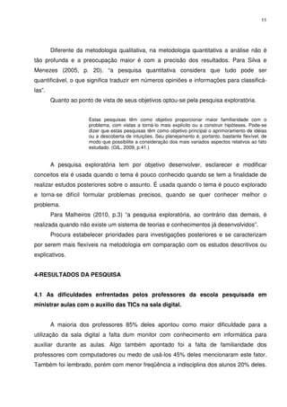 11




        Diferente da metodologia qualitativa, na metodologia quantitativa a análise não é
tão profunda e a preocupação maior é com a precisão dos resultados. Para Silva e
Menezes (2005, p. 20). “a pesquisa quantitativa considera que tudo pode ser
quantificável, o que significa traduzir em números opiniões e informações para classificá-
las”.
        Quanto ao ponto de vista de seus objetivos optou-se pela pesquisa exploratória.


                      Estas pesquisas têm como objetivo proporcionar maior familiaridade com o
                      problema, com vistas a torná-lo mais explícito ou a construir hipóteses. Pode-se
                      dizer que estas pesquisas têm como objetivo principal o aprimoramento de idéias
                      ou a descoberta de intuições. Seu planejamento é, portanto, bastante flexível, de
                      modo que possibilite a consideração dos mais variados aspectos relativos ao fato
                      estudado. (GIL, 2009, p.41.)


        A pesquisa exploratória tem por objetivo desenvolver, esclarecer e modificar
conceitos ela é usada quando o tema é pouco conhecido quando se tem a finalidade de
realizar estudos posteriores sobre o assunto. É usada quando o tema é pouco explorado
e torna-se difícil formular problemas precisos, quando se quer conhecer melhor o
problema.
        Para Malheiros (2010, p.3) “a pesquisa exploratória, ao contrário das demais, é
realizada quando não existe um sistema de teorias e conhecimentos já desenvolvidos”.
        Procura estabelecer prioridades para investigações posteriores e se caracterizam
por serem mais flexíveis na metodologia em comparação com os estudos descritivos ou
explicativos.


4-RESULTADOS DA PESQUISA


4.1 As dificuldades enfrentadas pelos professores da escola pesquisada em
ministrar aulas com o auxilio das TICs na sala digital.


        A maioria dos professores 85% deles apontou como maior dificuldade para a
utilização da sala digital a falta dum monitor com conhecimento em informática para
auxiliar durante as aulas. Algo também apontado foi a falta de familiaridade dos
professores com computadores ou medo de usá-los 45% deles mencionaram este fator.
Também foi lembrado, porém com menor freqüência a indisciplina dos alunos 20% deles.
 
