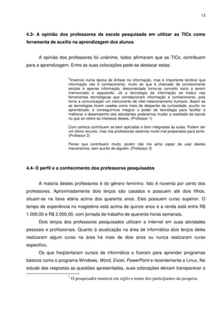 13




4.3- A opinião dos professores da escola pesquisada em utilizar as TICs como
ferramenta de auxílio na aprendizagem dos alunos


      A opinião dos professores foi unânime, todos afirmaram que as TICs, contribuem
para a aprendizagem. Entre as suas colocações pede-se destacar estas:

                    3
                     Vivemos numa época de ênfase na informação, mas é importante lembrar que
                    informação não é conhecimento, muito do que é chamado de conhecimento
                    escolar é apenas informação, desconectada torna-se conceito vazio a serem
                    memorizado e esquecido. Já a tecnologia da informação se traduz nas
                    ferramentas tecnológicas que correlacionam informação e conhecimento, pois
                    torna a comunicação um instrumento de inter-relacionamento humano. Assim se
                    as tecnologias forem usadas como meio de despertar da curiosidade, auxílio no
                    aprendizado, e conseguirmos integrar o poder da tecnologia para facilitar e
                    melhorar o desempenho dos estudantes poderemos mudar a realidade da escola
                    no que se refere ao interesse destes. (Professor 1)

                    Com certeza contribuem se bem aplicadas e bem integradas às aulas. Podem ser
                    um ótimo recurso, mas nós professores estamos muito mal preparados para tanto.
                    (Professor 2)

                    Penso que contribuem muito, porém não me acho capaz de usar destes
                    mecanismos, sem auxílio de alguém. (Professor 3)




4.4- O perfil e o conhecimento dos professores pesquisados


      A maioria destes professores é do gênero feminino. Isto é noventa por cento dos
professores. Aproximadamente dois terços são casados e possuem até dois filhos,
situam-se na faixa etária acima dos quarenta anos. Eles possuem curso superior. O
tempo de experiência no magistério está acima de quinze anos e a renda está entre R$
1.000,00 e R$ 2.000,00, com jornada de trabalho de quarenta horas semanais.
      Dois terços dos professores pesquisados utilizam a Internet em suas atividades
pessoais e profissionais. Quanto à atualização na área de informática dois terços deles
realizaram algum curso na área há mais de dois anos ou nunca realizaram curso
especifico.
      Os que freqüentaram cursos de informática o fizeram para aprender programas
básicos como o programa Windows, Word, Excel, PowerPoint e recentemente o Linux. No
estudo das respostas as questões apresentadas, suas colocações deixam transparecer o
                    3
                        O pesquisador manterá em sigilo o nome dos participantes da pesquisa.
 