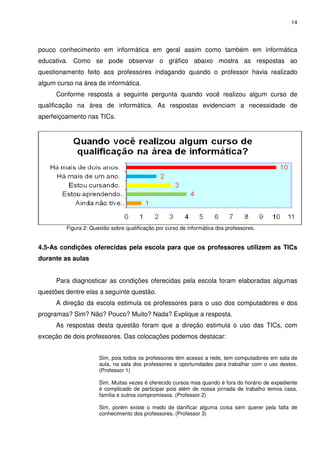 14




pouco conhecimento em informática em geral assim como também em informática
educativa. Como se pode observar o gráfico abaixo mostra as respostas ao
questionamento feito aos professores indagando quando o professor havia realizado
algum curso na área de informática.
      Conforme resposta a seguinte pergunta quando você realizou algum curso de
qualificação na área de informática. As respostas evidenciam a necessidade de
aperfeiçoamento nas TICs.




         Figura 2: Questão sobre qualificação por curso de informática dos professores.


4.5-As condições oferecidas pela escola para que os professores utilizem as TICs
durante as aulas


      Para diagnosticar as condições oferecidas pela escola foram elaboradas algumas
questões dentre elas a seguinte questão.
      A direção da escola estimula os professores para o uso dos computadores e dos
programas? Sim? Não? Pouco? Muito? Nada? Explique a resposta.
      As respostas desta questão foram que a direção estimula o uso das TICs, com
exceção de dois professores. Das colocações podemos destacar:


                      Sim, pois todos os professores têm acesso a rede, tem computadores em sala de
                      aula, na sala dos professores e oportunidades para trabalhar com o uso destes.
                      (Professor 1)

                      Sim. Muitas vezes é oferecido cursos mas quando é fora do horário de expediente
                      é complicado de participar pois além de nossa jornada de trabalho temos casa,
                      família e outros compromissos. (Professor 2)

                      Sim, porém existe o medo de danificar alguma coisa sem querer pela falta de
                      conhecimento dos professores. (Professor 3)
 
