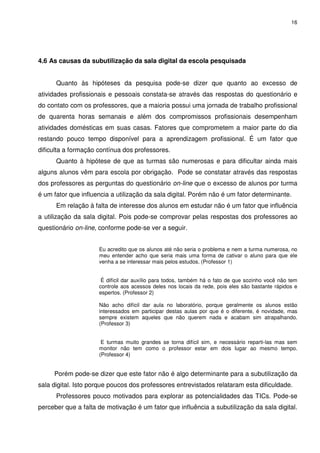 16




4.6 As causas da subutilização da sala digital da escola pesquisada


      Quanto às hipóteses da pesquisa pode-se dizer que quanto ao excesso de
atividades profissionais e pessoais constata-se através das respostas do questionário e
do contato com os professores, que a maioria possui uma jornada de trabalho profissional
de quarenta horas semanais e além dos compromissos profissionais desempenham
atividades domésticas em suas casas. Fatores que comprometem a maior parte do dia
restando pouco tempo disponível para a aprendizagem profissional. É um fator que
dificulta a formação contínua dos professores.
      Quanto à hipótese de que as turmas são numerosas e para dificultar ainda mais
alguns alunos vêm para escola por obrigação. Pode se constatar através das respostas
dos professores as perguntas do questionário on-line que o excesso de alunos por turma
é um fator que influencia a utilização da sala digital. Porém não é um fator determinante.
      Em relação à falta de interesse dos alunos em estudar não é um fator que influência
a utilização da sala digital. Pois pode-se comprovar pelas respostas dos professores ao
questionário on-line, conforme pode-se ver a seguir.


                     Eu acredito que os alunos até não seria o problema e nem a turma numerosa, no
                     meu entender acho que seria mais uma forma de cativar o aluno para que ele
                     venha a se interessar mais pelos estudos. (Professor 1)


                      É difícil dar auxílio para todos, também há o fato de que sozinho você não tem
                     controle aos acessos deles nos locais da rede, pois eles são bastante rápidos e
                     espertos. (Professor 2)

                     Não acho difícil dar aula no laboratório, porque geralmente os alunos estão
                     interessados em participar destas aulas por que é o diferente, é novidade, mas
                     sempre existem aqueles que não querem nada e acabam sim atrapalhando.
                     (Professor 3)


                      E turmas muito grandes se torna difícil sim, e necessário reparti-las mas sem
                     monitor não tem como o professor estar em dois lugar ao mesmo tempo.
                     (Professor 4)


     Porém pode-se dizer que este fator não é algo determinante para a subutilização da
sala digital. Isto porque poucos dos professores entrevistados relataram esta dificuldade.
      Professores pouco motivados para explorar as potencialidades das TICs. Pode-se
perceber que a falta de motivação é um fator que influência a subutilização da sala digital.
 