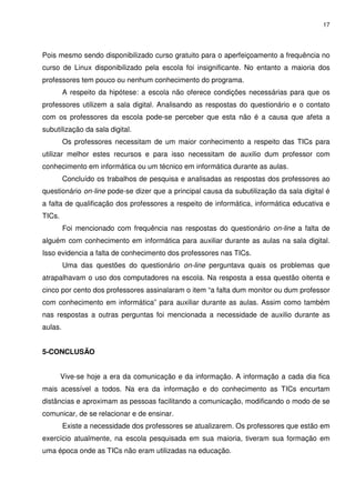 17




Pois mesmo sendo disponibilizado curso gratuito para o aperfeiçoamento a frequência no
curso de Linux disponibilizado pela escola foi insignificante. No entanto a maioria dos
professores tem pouco ou nenhum conhecimento do programa.
         A respeito da hipótese: a escola não oferece condições necessárias para que os
professores utilizem a sala digital. Analisando as respostas do questionário e o contato
com os professores da escola pode-se perceber que esta não é a causa que afeta a
subutilização da sala digital.
         Os professores necessitam de um maior conhecimento a respeito das TICs para
utilizar melhor estes recursos e para isso necessitam de auxilio dum professor com
conhecimento em informática ou um técnico em informática durante as aulas.
         Concluído os trabalhos de pesquisa e analisadas as respostas dos professores ao
questionário on-line pode-se dizer que a principal causa da subutilização da sala digital é
a falta de qualificação dos professores a respeito de informática, informática educativa e
TICs.
         Foi mencionado com frequência nas respostas do questionário on-line a falta de
alguém com conhecimento em informática para auxiliar durante as aulas na sala digital.
Isso evidencia a falta de conhecimento dos professores nas TICs.
         Uma das questões do questionário on-line perguntava quais os problemas que
atrapalhavam o uso dos computadores na escola. Na resposta a essa questão oitenta e
cinco por cento dos professores assinalaram o item “a falta dum monitor ou dum professor
com conhecimento em informática” para auxiliar durante as aulas. Assim como também
nas respostas a outras perguntas foi mencionada a necessidade de auxilio durante as
aulas.


5-CONCLUSÃO


        Vive-se hoje a era da comunicação e da informação. A informação a cada dia fica
mais acessível a todos. Na era da informação e do conhecimento as TICs encurtam
distâncias e aproximam as pessoas facilitando a comunicação, modificando o modo de se
comunicar, de se relacionar e de ensinar.
         Existe a necessidade dos professores se atualizarem. Os professores que estão em
exercício atualmente, na escola pesquisada em sua maioria, tiveram sua formação em
uma época onde as TICs não eram utilizadas na educação.
 
