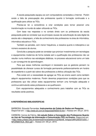 18




      A escola pesquisada equipou-se com computadores conectados a Internet. Porém
existe a falta de preocupação dos professores quanto à formação continuada e a
qualificação para utilizar as TICs.
      Precisa-se ter a consciência e criar condições para tornar possível uma
transformação no mundo do saber utilizando as TICs.
      Com base nas respostas e no contato direto com os professores da escola
pesquisada pode-se constatar que as principais causas da subutilização da sala digital da
escola são o despreparo, a falta de conhecimento dos professores na área de informática,
informática educativa e TICs.
      Também se percebe, com menor frequência, a ressalva quanto à indisciplina e ao
número excessivo de alunos.
      Concluída a pesquisa pode-se constatar que priorizar investimentos em tecnologias
e equipamentos modernos de forma isolada sem a qualificação dos professores não vai
resultar numa melhora nas estratégias didáticas, no processo educacional como um todo
e, por conseguinte da aprendizagem.
      Para que essas melhorias aconteçam é necessário que os gestores pensem na
possibilidade de oferecer cursos de formação permanente preferencialmente em horário
de expediente e a partir daí cobrar dos professores a efetiva utilização das TICs.
      Pois existe sim a necessidade de agregar as TICs ao ensino assim como também
adquirir equipamentos modernos. Porém devemos proporcionar condições para que os
professores que irão utilizar estes equipamentos tenham uma formação adequada e
continua estimulando estes professores a se qualificarem.
     Com equipamentos adequados e conhecimento para trabalhar com as TICs os
resultados serão positivos.




6-REFERÊNCIAS BIBLIOGRÁFICAS


BARBOSA, Eduardo Fernandes. Instrumentos de Coleta de Dados em Pesquisa.
Disponível em: < http://www.sit.com.br/SeparataENS0019.htm > Acesso em: 09 jun. 2010.

CARBONI, Irenice de Fátima. Um estudo Sobre a Concepção dos Professores Quanto
ao Uso da Tecnologia da Informação e Comunicação (TIC) no Ensino. Disponível em:
<http://www.unibero.edu.br/download/revistaeletronica/Mar06_Artigos/UM%20ESTUDO_I
NFORMATICA_REV.pdf >. Acesso em: 09 jun. 2010.
 