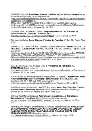 19




CASTELLS, Manuel. A galáxia da internet: reflexões sobre a internet, os negócios e a
sociedade. Google livros, 2010. Disponível em:
<http://books.google.com.br/books?id=nCKFFmWOnNYC&pg=PA225&dq=manuel+castell
s+sociedade+em+rede&hl=pt-
BR&ei=0Ko_TOzUC4KC8gaClcDpCw&sa=X&oi=book_result&ct=book-preview-
link&resnum=3&ved=0CDMQuwUwAg#v=onepage&q=manuel%20castells%20sociedade
%20em%20rede&f=false>. Acesso em 21 jul. 2010.

CASTRO, Elisa; CHAVARRIA, Fátima. A Importância Das TIC No Processo De
Desenvolvimento Curricular. Disponível em:<
http://elisacarvalho.no.sapo.pt/pdf/importancia%20TIC.pdf. > Acesso em 28 jul. 2010.

GIL, Antonio Carlos. Como Elaborar Projetos de Pesquisa. 4ª. Ed. São Paulo. Atlas.
2009.

JAPIASSU, H., apud PÁDUA, Elisabete Matallo Marchesini. METODOLOGIA DA
PESQUISA: ABORDAGEM TEORICO-PRATICA. 13ª. Ed. Campinas. Papirus. 2004.
Disponível                                  em:                               <
http://books.google.com.br/books?id=72nMi8qNRJsC&printsec=frontcover&dq=METODO
LOGIA+DA+PESQUISA:+ABORDAGEM+TEORICO-PR%C3%81TICA&hl=pt-
BR&ei=bsthTPyUNIOdlgelgumlCg&sa=X&oi=book_result&ct=result&resnum=1&ved=0CC
8Q6AEwAA#v=onepage&q&f=true> Acesso em: 30 jul. 2010.


MALHEIROS, Márcia Rita Trindade Leite. O PROCESSO DE PESQUISA NA
GRADUAÇÃO. Disponível em: <
http://www.profwillian.com/_diversos/download/prof/marciarita/Pesquisa_na_Graduacao.p
df> Acesso em: 22 jun. 2009.

MAMEDE-NEVES, Maria Apparecida Campos; DUARTE, Rosália. O contexto dos novos
recursos tecnológicos de informação e comunicação e a escola. Educ. Soc.,
Campinas, vol. 29, n. 104, out. 2008. Disponível em:
<http://www.cedes.unicamp.br/revista/rev/rev104.htm>. Acesso em: 30 jun. 2010.

MARCONI, Marina Andrade de; LAKATOS, Eva Maria. Metodologia Científica: Ciência
e conhecimento. Métodos Científicos. Teoria, hipóteses e variáveis. Metodologia
jurídica. 5ª. Ed. Revista e Ampliada. São Paulo. Atlas. 2009.

MORAN, José Manuel. Ensino e Aprendizagem Inovadores com Tecnologias
Audiovisuais e Telemáticas. Disponível em: < http://www.vanzolini-
ead.org.br/wwwescola/downloads/int01_material_de_apoio.doc>. Acesso em 30 jun.
2010.

PERRENOUD, Philippe, apud Medeiros Ana Cláudia Jacinto Peixoto de. O PROCESSO
DE INCLUSÃO DAS TICs NA ESCOLA: TENDENCIAS QUE PODEM INFLUENCIAR
NA ELABORAÇÃO DE POLÍTICAS PÚBLICAS DE INCLUSÃO DIGITAL E DE
FORMAÇÃO DOCENTE. Disponível em:<
http://www.waltenomartins.com.br/siled2009a.pdf> Acesso em 22 jun. 2009.
 