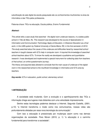 2




subutilização da sala digital da escola pesquisada são os conhecimentos insuficientes na área da
informática e das TICs pelos professores.


Palavras-chave: TICs na educação, Escola pública, Ensino Fundamental.


Abstract:


This article tells a case study that searched the digital room underuse reasons, in a states public
school in Três de Maio, Rs. This research was developed to the course of Specialization in
Information and Communication Technology Apply at Education, in Distance Education as a final
work, in the UAB system by Federal University of Santa Maria, RS, in the first semester of 2010.
The study searched about the cause of this underuse and difficulties faced by researched school
teachers in taught classes with ICTs help in computer room. It inquired the knowledge of searched
school teachers about ICTs. To know the reality we developed a qualitative and quantitative
research. It was developed and implemented a special instrument for collecting data from teachers
of that school, an online questionnaire (survey).
The theory and acquired data allowed to conclude that the main cause of underuse of the digital
room in the researched school is the insufficient knowledge in informatics and ICTs area by
teachers.


Key-words: ICTs in education, public school, elementary school.




1-INTRODUÇÃO


       A sociedade está mudando. Com a evolução e o aperfeiçoamento das TICs a
informação chega aos lugares mais distantes com uma velocidade impressionante.
       Dentre estas tecnologias podemos destacar a Internet. Segundo Castells, (2001,
p.10) “a Internet transforma o modo como nos comunicamos, nossas vidas são
profundamente afetadas por essa nova tecnologia da comunicação”.
       Com isso a educação é pressionada por mudanças assim como nas demais
organizações da sociedade. Para Moran (2010, p. 1) “a educação é o caminho
fundamental para transformar a sociedade”.
 