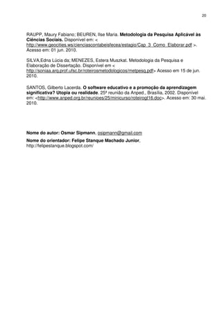 20




RAUPP, Maury Fabiano; BEUREN, Ilse Maria. Metodologia da Pesquisa Aplicável às
Ciências Sociais. Disponível em: <
http://www.geocities.ws/cienciascontabeisfecea/estagio/Cap_3_Como_Elaborar.pdf >.
Acesso em: 01 jun. 2010.

SILVA,Edna Lúcia da; MENEZES, Estera Muszkat. Metodologia da Pesquisa e
Elaboração de Dissertação. Disponível em <
http://soniaa.arq.prof.ufsc.br/roteirosmetodologicos/metpesq.pdf> Acesso em 15 de jun.
2010.

SANTOS, Gilberto Lacerda. O software educativo e a promoção da aprendizagem
significativa? Utopia ou realidade. 25ª reunião da Anped., Brasília, 2002. Disponível
em: <http://www.anped.org.br/reunioes/25/minicurso/roteirogt16.doc>. Acesso em: 30 mai.
2010.




Nome do autor: Osmar Sipmann, osipmann@gmail.com
Nome do orientador: Felipe Stanque Machado Junior,
http://felipestanque.blogspot.com/
 
