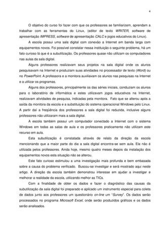 4




      O objetivo do curso foi fazer com que os professores se familiarizem, aprendam a
trabalhar com as ferramentas do Linux, (editor de texto WRITER, software de
apresentação IMPRESS, software de apresentação CALC e jogos educativos do Linux).
      A escola possui uma sala digital com conexão a Internet em banda larga com
equipamentos novos. Foi possível constatar nessa instituição o seguinte problema, há um
fato curioso lá que é a subutilização. Os professores quase não utilizam os computadores
nas aulas da sala digital.
      Alguns professores realizavam seus projetos na sala digital onde os alunos
pesquisavam na Internet e produziam suas atividades no processador de texto (Word) ou
no PowerPoint. A professora e a monitora auxiliavam os alunos nas pesquisas na Internet
e a utilizar os programas.
      Alguns dos professores, principalmente os das séries iniciais, conduziam os alunos
para o laboratório de informática e estes utilizavam jogos educativos na Internet,
realizavam atividades de pesquisa, indicadas pela monitora. Fato que se alterou após a
saída da monitora da escola e a substituição do sistema operacional Windows pelo Linux.
A partir daí a freqüência dos professores a sala digital foi reduzida, inclusive alguns
professores não utilizaram mais a sala digital.
      A escola também possui um computador conectado a Internet com o sistema
Windows em todas as salas de aula e os professores praticamente não utilizam este
recurso em aula.
      Esta subutilização é constatada através de relato da direção da escola
mencionando que a maior parte do dia a sala digital encontra-se sem aula. Ela não é
utilizada pelos professores. Ainda hoje, mesmo quatro meses depois da instalação dos
equipamentos novos esta situação não se alterou.
      Este fato curioso estimulou a uma investigação mais profunda e bem embasada
sobre a causa do problema verificado. Buscou-se investigar e será mostrado aqui neste
artigo. A direção da escola também demonstrou interesse em ajudar a investigar e
melhorar a realidade da escola, utilizando melhor as TICs.
      Com a finalidade de obter os dados e fazer o diagnóstico das causas da
subutilização da sala digital foi preparado e aplicado um instrumento especial para coleta
de dados junto aos professores um questionário on-line um “Survey”. Os dados serão
processados no programa Microsoft Excel, onde serão produzidos gráficos e os dados
serão analisados.
 