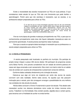 6




      Existe a necessidade das escolas incorporarem as TICs em suas práticas. O que
constatamos neste estudo foi que as TICs são uma ferramenta que pode facilitar a
aprendizagem. Porém para que isto aconteça é necessário, que as escolas, e os
professores estejam preparados para utilizar as TICs.


                      É um fato de que as novas tecnologias assumem hoje em dia uma dimensão
                      inegável na sociedade, por isso, importa refletir sobre o lugar que elas ocupam e
                      as novas funções que elas podem desempenhar. Ensinar com as TICs
                      pressupõe uma prática planejada e na qual os alunos têm novas formas de
                      acesso ao conhecimento que poderão culminar em novas formas de
                      aprendizagem. (CASTRO; CHAVARRIA, 2005, p. 3)


      Vive-se numa época de grandes mudanças principalmente nas TICs, e para que os
conhecimentos principalmente nesta área não fiquem defasados necessita-se estar em
permanente aprendizado. A escola precisa acompanhar estas mudanças.
      Para que a escola se aproprie desta tecnologia é necessário que os professores e a
escola estejam preparados para utilizar as TICs.



2.2- A ESCOLA PESQUISADA


       A escola pesquisada está localizada na periferia do município. Ela participa do
projeto tempo integral e possui 292 alunos destes 184 participam de programas sociais
como Bolsa Família. Uma parcela considerável vive em estado de extrema pobreza em
casas sem água encanada e sem saneamento. Eles vivem num bairro onde há um sabido
risco de contato com usuários de entorpecentes e presenciam cenas de violência.
     Conforme dados coletados diretamente junto à direção da escola.
     Calcula-se que algo em torno de cinqüenta por cento dos alunos da escola
convivem com esta realidade. Dentre estes alunos, há aqueles que não possuem
motivação para o estudo, pois não conseguem enxergar a possibilidade de uma melhora
nas condições de vida através do estudo.
      Muitos deles concluem o Ensino Fundamental e param de estudar. Pois desde cedo
necessitam auxiliar nos afazeres domésticos como cuidar de irmãos menores entre
outros. Trabalham na informalidade. Eles vendem picolés, algodão doce e cortam grama,
para terceiros com a finalidade de auxiliar na renda familiar.
 