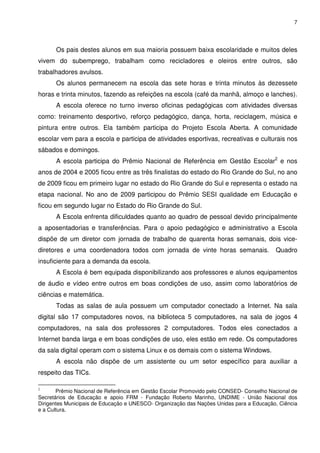 7




      Os pais destes alunos em sua maioria possuem baixa escolaridade e muitos deles
vivem do subemprego, trabalham como recicladores e oleiros entre outros, são
trabalhadores avulsos.
      Os alunos permanecem na escola das sete horas e trinta minutos às dezessete
horas e trinta minutos, fazendo as refeições na escola (café da manhã, almoço e lanches).
      A escola oferece no turno inverso oficinas pedagógicas com atividades diversas
como: treinamento desportivo, reforço pedagógico, dança, horta, reciclagem, música e
pintura entre outros. Ela também participa do Projeto Escola Aberta. A comunidade
escolar vem para a escola e participa de atividades esportivas, recreativas e culturais nos
sábados e domingos.
      A escola participa do Prêmio Nacional de Referência em Gestão Escolar2 e nos
anos de 2004 e 2005 ficou entre as três finalistas do estado do Rio Grande do Sul, no ano
de 2009 ficou em primeiro lugar no estado do Rio Grande do Sul e representa o estado na
etapa nacional. No ano de 2009 participou do Prêmio SESI qualidade em Educação e
ficou em segundo lugar no Estado do Rio Grande do Sul.
      A Escola enfrenta dificuldades quanto ao quadro de pessoal devido principalmente
a aposentadorias e transferências. Para o apoio pedagógico e administrativo a Escola
dispõe de um diretor com jornada de trabalho de quarenta horas semanais, dois vice-
diretores e uma coordenadora todos com jornada de vinte horas semanais.                  Quadro
insuficiente para a demanda da escola.
      A Escola é bem equipada disponibilizando aos professores e alunos equipamentos
de áudio e vídeo entre outros em boas condições de uso, assim como laboratórios de
ciências e matemática.
      Todas as salas de aula possuem um computador conectado a Internet. Na sala
digital são 17 computadores novos, na biblioteca 5 computadores, na sala de jogos 4
computadores, na sala dos professores 2 computadores. Todos eles conectados a
Internet banda larga e em boas condições de uso, eles estão em rede. Os computadores
da sala digital operam com o sistema Linux e os demais com o sistema Windows.
      A escola não dispõe de um assistente ou um setor específico para auxiliar a
respeito das TICs.

2
       Prêmio Nacional de Referência em Gestão Escolar Promovido pelo CONSED- Conselho Nacional de
Secretários de Educação e apoio FRM - Fundação Roberto Marinho, UNDIME - União Nacional dos
Dirigentes Municipais de Educação e UNESCO- Organização das Nações Unidas para a Educação, Ciência
e a Cultura.
 