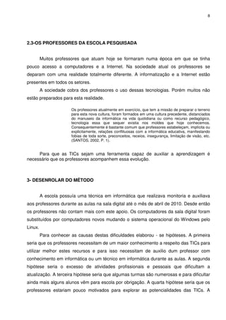 8




2.3-OS PROFESSORES DA ESCOLA PESQUISADA


         Muitos professores que atuam hoje se formaram numa época em que se tinha
pouco acesso a computadores e a Internet. Na sociedade atual os professores se
deparam com uma realidade totalmente diferente. A informatização e a Internet estão
presentes em todos os setores.
         A sociedade cobra dos professores o uso dessas tecnologias. Porém muitos não
estão preparados para esta realidade.

                       Os professores atualmente em exercício, que tem a missão de preparar o terreno
                       para esta nova cultura, foram formados em uma cultura precedente, distanciados
                       do manuseio da informática na vida quotidiana ou como recurso pedagógico,
                       tecnologia essa que sequer existia nos moldes que hoje conhecemos.
                       Consequentemente é bastante comum que professores estabeleçam, implícita ou
                       explicitamente, relações conflituosas com a informática educativa, manifestando
                       fobias de toda sorte, preconceitos, receios, insegurança, limitação de visão, etc.
                       (SANTOS, 2002, P. 1).


     Para que as TICs sejam uma ferramenta capaz de auxiliar a aprendizagem é
necessário que os professores acompanhem essa evolução.



3- DESENROLAR DO MÉTODO


         A escola possuía uma técnica em informática que realizava monitoria e auxiliava
aos professores durante as aulas na sala digital até o mês de abril de 2010. Desde então
os professores não contam mais com este apoio. Os computadores da sala digital foram
substituídos por computadores novos mudando o sistema operacional do Windows pelo
Linux.
         Para conhecer as causas destas dificuldades elaborou - se hipóteses. A primeira
seria que os professores necessitam de um maior conhecimento a respeito das TICs para
utilizar melhor estes recursos e para isso necessitam de auxilio dum professor com
conhecimento em informática ou um técnico em informática durante as aulas. A segunda
hipótese seria o excesso de atividades profissionais e pessoais que dificultam a
atualização. A terceira hipótese seria que algumas turmas são numerosas e para dificultar
ainda mais alguns alunos vêm para escola por obrigação. A quarta hipótese seria que os
professores estariam pouco motivados para explorar as potencialidades das TICs. A
 