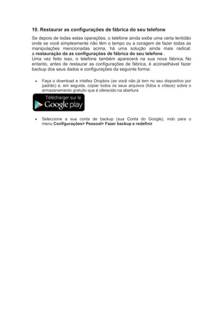 10. Restaurar as configurações de fábrica do seu telefone
Se depois de todas estas operações, o telefone ainda exibe uma certa lentidão
onde se você simplesmente não têm o tempo ou a coragem de fazer todas as
manipulações mencionadas acima, há uma solução ainda mais radical:
a restauração da as configurações de fábrica do seu telefone .
Uma vez feito isso, o telefone também aparecerá na sua nova fábrica. No
entanto, antes de restaurar as configurações de fábrica, é aconselhável fazer
backup dos seus dados e configurações da seguinte forma:
 Faça o download e intallez Dropbox (se você não já tem no seu dispositivo por
padrão) e, em seguida, copiar todos os seus arquivos (fotos e vídeos) sobre o
armazenamento gratuito que é oferecido na abertura
 Seleccione a sua conta de backup (sua Conta do Google), indo para o
menu Configurações> Pessoal> Fazer backup e redefinir
 