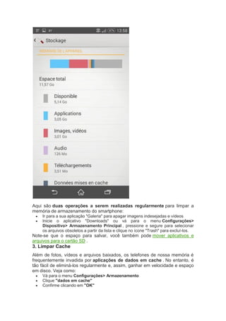 Aqui são duas operações a serem realizadas regularmente para limpar a
memória de armazenamento do smartphone:
 Ir para a sua aplicação "Galeria" para apagar imagens indesejadas e vídeos
 Inicie o aplicativo "Downloads" ou vá para o menu Configurações>
Dispositivo> Armazenamento Principal , pressione e segure para selecionar
os arquivos obsoletos a partir da lista e clique no ícone "Trash" para excluí-los.
Note-se que o espaço para salvar, você também pode mover aplicativos e
arquivos para o cartão SD .
3. Limpar Cache
Além de fotos, vídeos e arquivos baixados, os telefones de nossa memória é
frequentemente invadida por aplicações de dados em cache . No entanto, é
tão fácil de eliminá-los regularmente e, assim, ganhar em velocidade e espaço
em disco. Veja como:
 Vá para o menu Configurações> Armazenamento
 Clique "dados em cache"
 Confirme clicando em "OK"
 