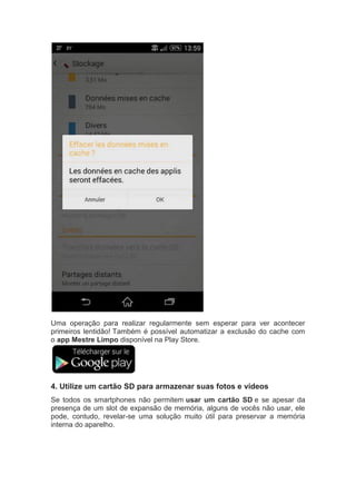 Uma operação para realizar regularmente sem esperar para ver acontecer
primeiros lentidão! Também é possível automatizar a exclusão do cache com
o app Mestre Limpo disponível na Play Store.
4. Utilize um cartão SD para armazenar suas fotos e vídeos
Se todos os smartphones não permitem usar um cartão SD e se apesar da
presença de um slot de expansão de memória, alguns de vocês não usar, ele
pode, contudo, revelar-se uma solução muito útil para preservar a memória
interna do aparelho.
 
