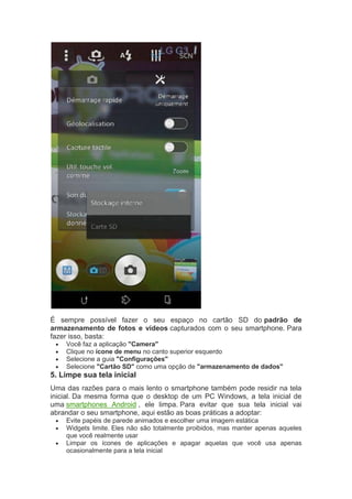 É sempre possível fazer o seu espaço no cartão SD do padrão de
armazenamento de fotos e vídeos capturados com o seu smartphone. Para
fazer isso, basta:
 Você faz a aplicação "Camera"
 Clique no ícone de menu no canto superior esquerdo
 Selecione a guia "Configurações"
 Selecione "Cartão SD" como uma opção de "armazenamento de dados"
5. Limpe sua tela inicial
Uma das razões para o mais lento o smartphone também pode residir na tela
inicial. Da mesma forma que o desktop de um PC Windows, a tela inicial de
uma smartphones Android , ele limpa. Para evitar que sua tela inicial vai
abrandar o seu smartphone, aqui estão as boas práticas a adoptar:
 Evite papéis de parede animados e escolher uma imagem estática
 Widgets limite. Eles não são totalmente proibidos, mas manter apenas aqueles
que você realmente usar
 Limpar os ícones de aplicações e apagar aquelas que você usa apenas
ocasionalmente para a tela inicial
 