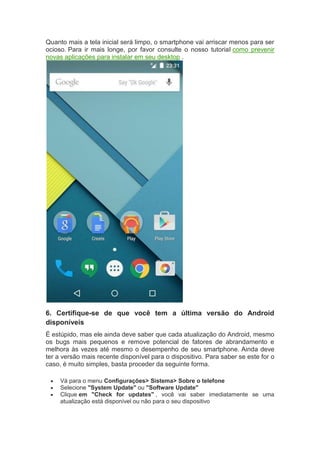 Quanto mais a tela inicial será limpo, o smartphone vai arriscar menos para ser
ocioso. Para ir mais longe, por favor consulte o nosso tutorial como prevenir
novas aplicações para instalar em seu desktop .
6. Certifique-se de que você tem a última versão do Android
disponíveis
É estúpido, mas ele ainda deve saber que cada atualização do Android, mesmo
os bugs mais pequenos e remove potencial de fatores de abrandamento e
melhora às vezes até mesmo o desempenho de seu smartphone. Ainda deve
ter a versão mais recente disponível para o dispositivo. Para saber se este for o
caso, é muito simples, basta proceder da seguinte forma.
 Vá para o menu Configurações> Sistema> Sobre o telefone
 Selecione "System Update" ou "Software Update"
 Clique em "Check for updates" , você vai saber imediatamente se uma
atualização está disponível ou não para o seu dispositivo
 