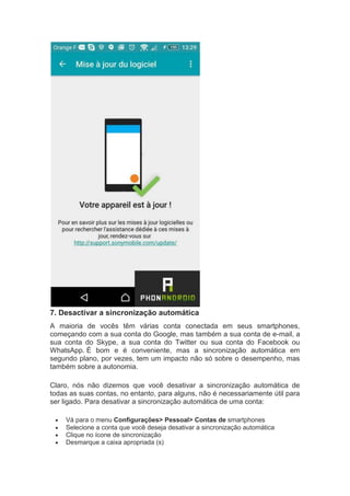 7. Desactivar a sincronização automática
A maioria de vocês têm várias conta conectada em seus smartphones,
começando com a sua conta do Google, mas também a sua conta de e-mail, a
sua conta do Skype, a sua conta do Twitter ou sua conta do Facebook ou
WhatsApp. É bom e é conveniente, mas a sincronização automática em
segundo plano, por vezes, tem um impacto não só sobre o desempenho, mas
também sobre a autonomia.
Claro, nós não dizemos que você desativar a sincronização automática de
todas as suas contas, no entanto, para alguns, não é necessariamente útil para
ser ligado. Para desativar a sincronização automática de uma conta:
 Vá para o menu Configurações> Pessoal> Contas de smartphones
 Selecione a conta que você deseja desativar a sincronização automática
 Clique no ícone de sincronização
 Desmarque a caixa apropriada (s)
 