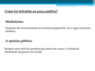 Como foi debatido na praça publica?


Mediatismo:
Suspeitas de favorecimento ou eventual pagamento, ser o agora primeiro
ministro.


A opinião pública:

Surgem uma série de questões que põem em causa a verdadeira
identidade da pessoa envolvida.
 