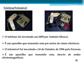 Telefone/Telemóvel




 O telefone foi inventado em 1849 por António Meucci.

 É um aparelho que transmite som por meios de sinais eléctricos.

 O telemóvel foi inventado a 16 de Outubro de 1956 pela Ericsson.

 É um aparelho       que   transmite   som,   através   de   ondas
electromagnéticas.
 