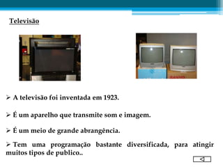 Televisão




 A televisão foi inventada em 1923.

 É um aparelho que transmite som e imagem.

 É um meio de grande abrangência.

 Tem uma programação bastante diversificada, para atingir
muitos tipos de publico..
 