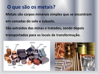 O que são os metais?
Metais são corpos minerais simples que se encontram
em camadas do solo e subsolo.
São extraídos das minas e tratados, sendo depois
transportados para os locais de transformação.
 