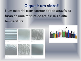O que é um vidro?
É um material transparente obtido através da
fusão de uma mistura de areia e sais a alta
temperatura.
 