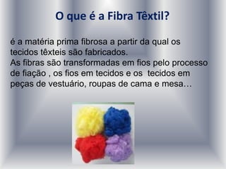 O que é a Fibra Têxtil?
é a matéria prima fibrosa a partir da qual os
tecidos têxteis são fabricados.
As fibras são transformadas em fios pelo processo
de fiação , os fios em tecidos e os tecidos em
peças de vestuário, roupas de cama e mesa…
 
