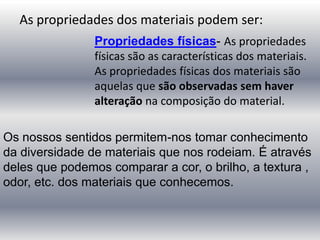 As propriedades dos materiais podem ser:
Propriedades físicas- As propriedades
físicas são as características dos materiais.
As propriedades físicas dos materiais são
aquelas que são observadas sem haver
alteração na composição do material.
Os nossos sentidos permitem-nos tomar conhecimento
da diversidade de materiais que nos rodeiam. É através
deles que podemos comparar a cor, o brilho, a textura ,
odor, etc. dos materiais que conhecemos.
 