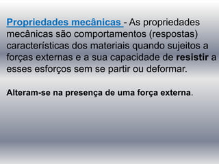 Propriedades mecânicas - As propriedades
mecânicas são comportamentos (respostas)
características dos materiais quando sujeitos a
forças externas e a sua capacidade de resistir a
esses esforços sem se partir ou deformar.
Alteram-se na presença de uma força externa.
 