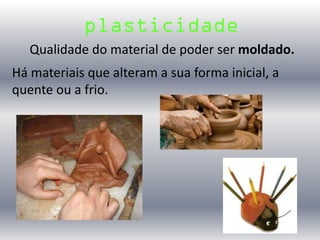 Qualidade do material de poder ser moldado.
plasticidade
Há materiais que alteram a sua forma inicial, a
quente ou a frio.
 