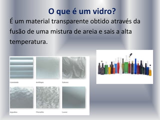 O que é um vidro?
É um material transparente obtido através da
fusão de uma mistura de areia e sais a alta
temperatura.
 