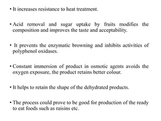 • It increases resistance to heat treatment.
• Acid removal and sugar uptake by fruits modifies the
composition and improves the taste and acceptability.
• It prevents the enzymatic browning and inhibits activities of
polyphenol oxidases.
• Constant immersion of product in osmotic agents avoids the
oxygen exposure, the product retains better colour.
• It helps to retain the shape of the dehydrated products.
• The process could prove to be good for production of the ready
to eat foods such as raisins etc.
 