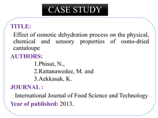 CASE STUDY
TITLE:
Effect of osmotic dehydration process on the physical,
chemical and sensory properties of osmo-dried
cantaloupe
AUTHORS:
1.Phisut, N.,
2.Rattanawedee, M. and
3.Aekkasak, K.
JOURNAL :
International Journal of Food Science and Technology
Year of published: 2013.
 