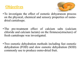 Objectives
•To investigate the effect of osmotic dehydration process
on the physical, chemical and sensory properties of osmo-
dried cantaloupe.
•The pre-treatment effect of calcium salts (calcium
chloride and calcium lactate) on the firmness(structure) of
fresh cantaloupe was investigated.
•Two osmotic dehydration methods including fast osmotic
dehydration (FOD) and slow osmotic dehydration (SOD)
commonly use to produce osmo-dried fruit.
 