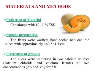 MATERIALS AND METHODS
Collection of Material
Cantaloupe with 10–11% TSS
Sample preparation
The fruits were washed, hand-peeled and cut into
slices with approximately 3×3.5×1.5 cm.
Pretreatment process
The slices were immersed in two calcium sources
(calcium chloride and calcium lactate) at two
concentrations (2% and 3%) for 5 h.
 