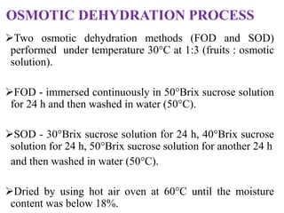 OSMOTIC DEHYDRATION PROCESS
Two osmotic dehydration methods (FOD and SOD)
performed under temperature 30°C at 1:3 (fruits : osmotic
solution).
FOD - immersed continuously in 50°Brix sucrose solution
for 24 h and then washed in water (50°C).
SOD - 30°Brix sucrose solution for 24 h, 40°Brix sucrose
solution for 24 h, 50°Brix sucrose solution for another 24 h
and then washed in water (50°C).
Dried by using hot air oven at 60°C until the moisture
content was below 18%.
 