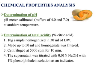 CHEMICAL PROPERTIES ANALYSIS
Determination of pH
pH meter calibrated (buffers of 4.0 and 7.0)
at ambient temperature.
Determination of total acidity (% citric acid)
1. 10g sample homogenized in 30 ml of DW.
2. Made up to 50 ml and homogenate was filtered.
3. Centrifuged at 5000 rpm for 10 min.
4. The supernatant was titrated with 0.01N NaOH with
1% phenolphthalein solution as an indicator.
 