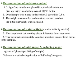 Determination of moisture content
1. 2-5 g of the sample was placed in a pre-dried aluminum
dish and dried in an hot air oven at 110°C for 6h.
2. Dried sample was placed in desiccator & cooled for 0.5 h.
3. The weight was recorded and moisture percent based on
the initial wet weight was calculated.
Determination of water activity (water activity meter)
1. The sample was cut into tiny pieces & inserted into sample cup.
2. This was made immediately to restrict moisture transfer from the air
to the samples.
Determination of total sugar & reducing sugar
(grams of glucose per 100 g of sample)
Volumetric method using titration with Fehling’s reagents.
 