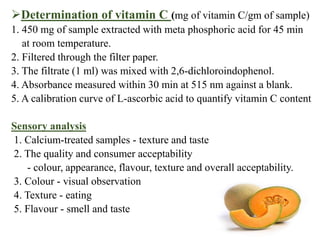 Determination of vitamin C (mg of vitamin C/gm of sample)
1. 450 mg of sample extracted with meta phosphoric acid for 45 min
at room temperature.
2. Filtered through the filter paper.
3. The filtrate (1 ml) was mixed with 2,6-dichloroindophenol.
4. Absorbance measured within 30 min at 515 nm against a blank.
5. A calibration curve of L-ascorbic acid to quantify vitamin C content
Sensory analysis
1. Calcium-treated samples - texture and taste
2. The quality and consumer acceptability
- colour, appearance, flavour, texture and overall acceptability.
3. Colour - visual observation
4. Texture - eating
5. Flavour - smell and taste
 