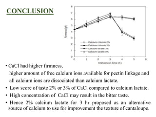CONCLUSION
• CaCl had higher firmness,
higher amount of free calcium ions available for pectin linkage and
all calcium ions are dissociated than calcium lactate.
• Low score of taste 2% or 3% of CaCl compared to calcium lactate.
• High concentration of CaCl may result in the bitter taste.
• Hence 2% calcium lactate for 3 hr proposed as an alternative
source of calcium to use for improvement the texture of cantaloupe.
 