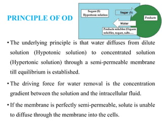 PRINCIPLE OF OD
• The underlying principle is that water diffuses from dilute
solution (Hypotonic solution) to concentrated solution
(Hypertonic solution) through a semi-permeable membrane
till equilibrium is established.
• The driving force for water removal is the concentration
gradient between the solution and the intracellular fluid.
• If the membrane is perfectly semi-permeable, solute is unable
to diffuse through the membrane into the cells.
 