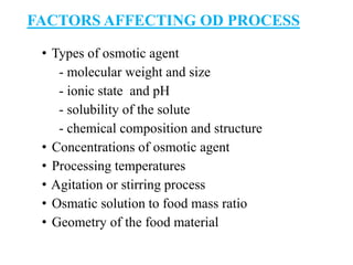 FACTORS AFFECTING OD PROCESS
• Types of osmotic agent
- molecular weight and size
- ionic state and pH
- solubility of the solute
- chemical composition and structure
• Concentrations of osmotic agent
• Processing temperatures
• Agitation or stirring process
• Osmatic solution to food mass ratio
• Geometry of the food material
 