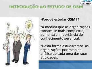 •Porque estudar OSM??
•À medida que as organizações
tornam-se mais complexas,
aumenta a importância do
conhecimento gerencial.
•Desta forma estudaremos as
organizações por meio da
análise de cada uma das suas
atividades.
 